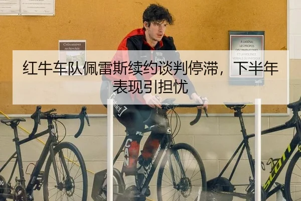 红牛车队佩雷斯续约谈判停滞，下半年表现引担忧