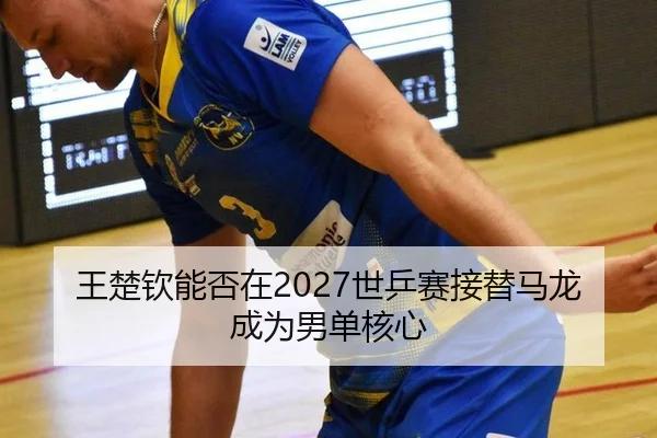 王楚钦能否在2027世乒赛接替马龙成为男单核心